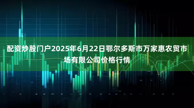 配资炒股门户2025年6月22日鄂尔多斯市万家惠农贸市场有限公司价格行情