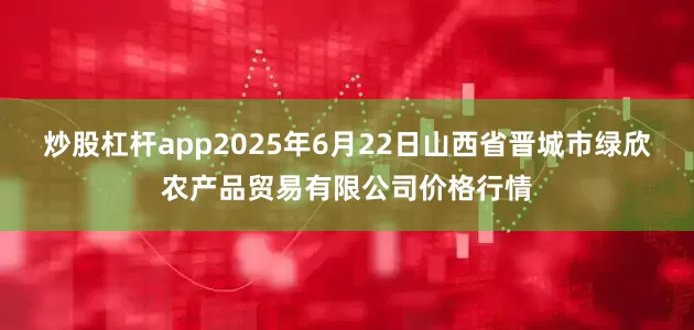 炒股杠杆app2025年6月22日山西省晋城市绿欣农产品贸易有限公司价格行情